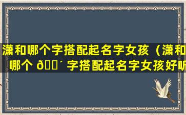 潇和哪个字搭配起名字女孩（潇和哪个 🐴 字搭配起名字女孩好听）